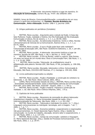 ________________. A telenovela: documento histórico e lugar de memória. In:
Educação & Comunicação, número 48, pg. 74-87. dez 2000/fev 2001


SOARES, Ismar de Oliveira. Comunicação/Educação: a emergência de um novo
campo e o perfil dos profissionais. In: Contato: Revista Brasileira de
Comunicação , Arte e Educação. Brasília: UNB no 2, jan/mar 1999.


   5) Artigos publicados em periódicos (Completo)


1.      MOTTER, Maria Lourdes . Argumento para o estudo da ficção. A Casa das
Sete Mulheres: ficção, realidade e história. Eco Pós Publicação da Pós Graduação
Comunicação e Cultura, Rio de Janeiro, v. 7, n. 1, p. 85-99, 2004.
2.      MOTTER, Maria Lourdes . As telenovelas brasileiras: heróis e vilões. Revista
Latinoamericana de Ciencias de La Comunicación, Buenos Aires, v. 1, n. 1, p.
64-74, 2004.
3.      MOTTER, Maria Lourdes . O que a ficção pode fazer pela realidade?.
Comunicação & Educação (SP), São Paulo: CCA/ECA & Salesiana, v. 26, n. jan-abr,
p. 75-79, 2003.
4.      MOTTER, Maria Lourdes . A telenovela: documento histórico e lugar de
memória. Revista da USP, São Paulo, v. 48, n. dez-fev, p. 74-87, 2001.
5.      MOTTER, Maria Lourdes . O Fim do Mundo: ordem e ruptura: Dias Gomes,
um autor em busca de um mundo ético. Ética e Comunicação Fiam, São Paulo, v. 1,
n. 1, p. 51-66, 2000.
6.       MOTTER, Maria Lourdes. Telenovela: do analfabetismo visual à
alfabetização pela palavra. Revista USP, São Paulo, nº 66, jun/agosto, p. 198-208,
2005.
7.      MOTTER, Maria Lourdes. Educação, telenovela e crítica. Comunicação &
Educação, São Paulo, CCA-ECA-USP-Paulinas, nº 2, mai/ago p. 159-165, 2006

   6) Livros publicados/organizados ou edições

1.     MOTTER, Maria Lourdes . Ficção e Realidade: a construção do cotidiano na
telenovela. 1. ed. São Paulo: Alexa Cultural, 2003, 180 p.
2.     LOPES, Maria Immacolata Vassalo de (Org.) ; MOTTER, Maria Lourdes (Org.)
. Diversidade interdisciplinaridade: teses e dissertações Ciências da Comunicação
ECA-USP: 1972-2002. São Paulo: ECA/USP - Nupem, 2003. v. 1. 541 p.
3.     MOTTER, Maria Lourdes . Ficção e história: imprensa e construção da
realidade. 1. ed. São Paulo: Arte e Ciência Villipress, 2001, 175 p.

   7) Capítulos de livros publicados

1.     MOTTER, Maria Lourdes . Mecanismo de renovação do gênero telenovela:
empréstimos e doações. In: Maria Immacolata Vassalo de Lopes. (Org.).
Internacionalização da Telenovela. São Paulo, 2004, v. 1, p. 251-292.
2.     MOTTER, Maria Lourdes . Telenovela e metrópole (no prelo). In: *. (Org.).
Linguagem comunicacionais na metrópole: tecnologia, som e imagem. * ed. *,
2004, v. *, p. *-*.
3.     MOTTER, Maria Lourdes . Economia solidária: cooperativismo e organizações
não-governamentais. In: Roseli Aparecida Figaro Paulino. (Org.). Gestão da
comunicação: no mundo do trabalho, educação, terceiro setor e cooperativismo. 1
ed. São Paulo, 2004, v. 1, p. 137-141.
4.     MOTTER, Maria Lourdes . Campo da comunicação: cotidiano e linguagem.
In: Maria Aparecida Baccega. (Org.). Gestão de Processos Comunicacionais. 1 ed.
São Paulo, 2002, v. 1, p. 29-47.


                                                                                  9
 