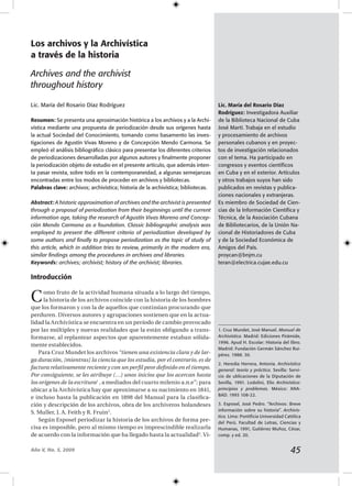 Año V, No. 5, 2009
Los archivos y la Archivística
a través de la historia
Archives and the archivist
throughout history
Lic. María del Rosario Díaz Rodríguez
Resumen: Se presenta una aproximación histórica a los archivos y a la Archi-
vística mediante una propuesta de periodización desde sus orígenes hasta
la actual Sociedad del Conocimiento, tomando como basamento las inves-
tigaciones de Agustín Vivas Moreno y de Concepción Mendo Carmona. Se
empleó el análisis bibliográfico clásico para presentar los diferentes criterios
de periodizaciones desarrolladas por algunos autores y finalmente proponer
la periodización objeto de estudio en el presente artículo, que además inten-
ta pasar revista, sobre todo en la contemporaneidad, a algunas semejanzas
encontradas entre los modos de proceder en archivos y bibliotecas.
Palabras clave: archivos; archivística; historia de la archivística; bibliotecas.
Abstract: A historic approximation of archives and the archivist is presented
through a proposal of periodization from their beginnings until the current
information age, taking the research of Agustín Vivas Moreno and Concep-
ción Mendo Carmona as a foundation. Classic bibliographic analysis was
employed to present the different criteria of periodization developed by
some authors and finally to propose periodization as the topic of study of
this article, which in addition tries to review, primarily in the modern era,
similar findings among the procedures in archives and libraries.
Keywords: archives; archivist; history of the archivist; libraries.
Introducción
Como fruto de la actividad humana situada a lo largo del tiempo,
la historia de los archivos coincide con la historia de los hombres
que los formaron y con la de aquellos que continúan procurando que
perduren. Diversos autores y agrupaciones sostienen que en la actua-
lidad la Archivística se encuentra en un período de cambio provocado
por las múltiples y nuevas realidades que la están obligando a trans-
formarse, al replantear aspectos que aparentemente estaban sólida-
mente establecidos.
Para Cruz Mundet los archivos “tienen una existencia clara y de lar-
ga duración, [mientras] la ciencia que los estudia, por el contrario, es de
factura relativamente reciente y con un perfil peor definido en el tiempo.
Por consiguiente, se les atribuye (…) unos inicios que los acercan hasta
los orígenes de la escritura1
, a mediados del cuarto milenio a.n.e”; para
ubicar a la Archivística hay que aproximarse a su nacimiento en 1841,
e incluso hasta la publicación en 1898 del Manual para la clasifica-
ción y descripción de los archivos, obra de los archiveros holandeses
S. Muller, J. A. Feith y R. Fruin2
.
Según Esposel periodizar la historia de los archivos de forma pre-
cisa es imposible, pero al mismo tiempo es imprescindible realizarla
de acuerdo con la información que ha llegado hasta la actualidad3
. Vi-
Lic. María del Rosario Díaz
Rodríguez: Investigadora Auxiliar
de la Biblioteca Nacional de Cuba
José Martí. Trabaja en el estudio
y procesamiento de archivos
personales cubanos y en proyec-
tos de investigación relacionados
con el tema. Ha participado en
congresos y eventos científicos
en Cuba y en el exterior. Artículos
y otros trabajos suyos han sido
publicados en revistas y publica-
ciones nacionales y extranjeras.
Es miembro de Sociedad de Cien-
cias de la Información Científica y
Técnica, de la Asociación Cubana
de Bibliotecarios, de la Unión Na-
cional de Historiadores de Cuba
y de la Sociedad Económica de
Amigos del País.
proycan@bnjm.cu
teran@electrica.cujae.edu.cu
1. Cruz Mundet, José Manuel. Manual de
Archivística. Madrid: Ediciones Pirámide,
1996. Apud H. Escolar: Historia del libro.
Madrid: Fundación Germán Sánchez Rui-
pérez. 1988. 30.
2. Heredia Herrera, Antonia. Archivística
general: teoría y práctica. Sevilla: Servi-
cio de ublicaciones de la Diputación de
Sevilla, 1991. Lodolini, Elio Archivística:
principios y problemas. México: ANA-
BAD. 1993 108-22.
3. Esposel, José Pedro. “Archivos: Breve
información sobre su historia”. Archivís-
tica. Lima: Pontificia Universidad Católica
del Perú. Facultad de Letras, Ciencias y
Humanas, 1991, Gutiérrez Muñoz, César,
comp. y ed. 20.
 