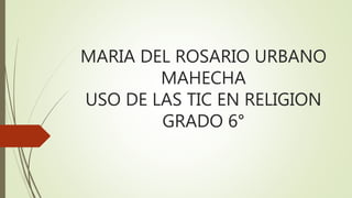 MARIA DEL ROSARIO URBANO
MAHECHA
USO DE LAS TIC EN RELIGION
GRADO 6°
 