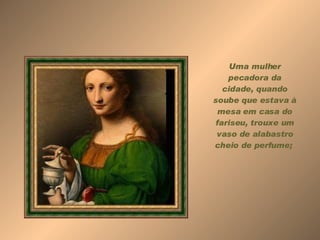 Uma mulher pecadora da cidade, quando soube que estava à mesa em casa do fariseu, trouxe um vaso de alabastro cheio de perfume;  