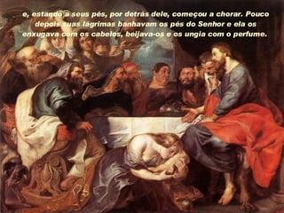 e, estando a seus pés, por detrás dele, começou a chorar. Pouco depois suas lágrimas banhavam os pés do Senhor e ela os enxugava com os cabelos, beijava-os e os ungia com o perfume.  