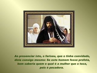 Ao presenciar isto, o fariseu, que o tinha convidado, dizia consigo mesmo: Se este homem fosse profeta, bem saberia quem e qual é a mulher que o toca, pois é pecadora.  