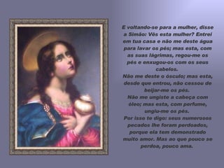 E voltando-se para a mulher, disse a Simão: Vês esta mulher? Entrei em tua casa e não me deste água para lavar os pés; mas esta, com as suas lágrimas, regou-me os pés e enxugou-os com os seus cabelos.  Não me deste o ósculo; mas esta, desde que entrou, não cessou de beijar-me os pés.  Não me ungiste a cabeça com óleo; mas esta, com perfume, ungiu-me os pés.  Por isso te digo: seus numerosos pecados lhe foram perdoados, porque ela tem demonstrado muito amor. Mas ao que pouco se perdoa, pouco ama.  