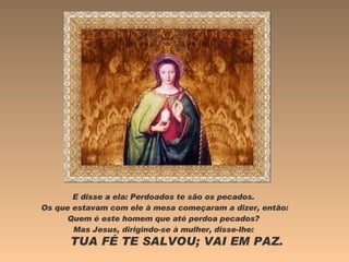 E disse a ela: Perdoados te são os pecados.  Os que estavam com ele à mesa começaram a dizer, então: Quem é este homem que até perdoa pecados?  Mas Jesus, dirigindo-se à mulher, disse-lhe:  TUA FÉ TE SALVOU; VAI EM PAZ.  
