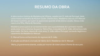 RESUMO DA OBRA
• A obra conta a história de Madalena deVilhena, casada com D. João de Portugal, dado
como morto na batalha de Alcácer-Quibir. Diante disso, Madalena casa-se com Manuel
de Sousa Coutinho, por quem se apaixonara quando ainda estava casada. Dessa união
nasce uma filha, Maria de Noronha.
• Madalena preocupava-se constantemente com a possibilidade de o primeiro marido
ainda estar vivo e retomar da guerra.Telmo Pais, o escudeiro de D. João, alimentava nela
esse medo. De facto, depois de vinte anos, D. João volta a Portugal, tornando ilegítimo o
casamento de Madalena e Manuel.
• D. Manuel toma conhecimento do regresso de D. João.
• A solução escolhida é a tomada de hábito de D. Madalena e de D. Manuel.
• Maria, já gravemente doente, acaba por morrer de tuberculose à frente de seus pais.
 