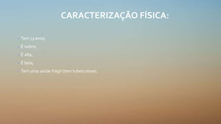 CARACTERIZAÇÃO FÍSICA:
• Tem 13 anos;
• É nobre;
• É alta;
• É bela;
• Tem uma saúde frágil (tem tuberculose).
 
