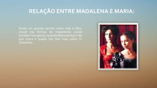 RELAÇÃO ENTRE MADALENA E MARIA:
• Existe um grande carinho entre mãe e filha,
visível nas formas de tratamento visível
também nos gestos, quando Maria abraça mãe
que chora e quado não fala mais sobre D.
Sebastião.
 