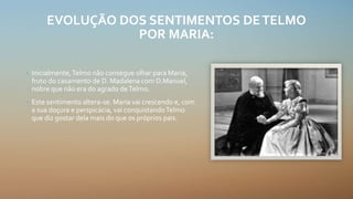 EVOLUÇÃO DOS SENTIMENTOS DETELMO
POR MARIA:
• Inicialmente,Telmo não consegue olhar para Maria,
fruto do casamento de D. Madalena com D.Manuel,
nobre que não era do agrado deTelmo.
• Este sentimento altera-se. Maria vai crescendo e, com
a sua doçura e perspicácia, vai conquistandoTelmo
que diz gostar dela mais do que os próprios pais.
 
