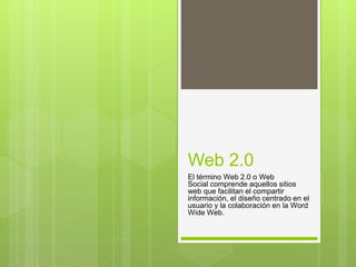 Web 2.0
El término Web 2.0 o Web
Social comprende aquellos sitios
web que facilitan el compartir
información, el diseño centrado en el
usuario y la colaboración en la Word
Wide Web.
 