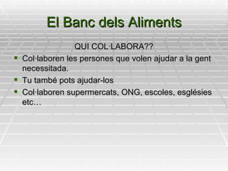 El Banc dels Aliments QUI COL·LABORA?? Col·laboren les persones que volen ajudar a la gent necessitada. Tu també pots ajudar-los Col·laboren supermercats, ONG, escoles, esglésies etc… 