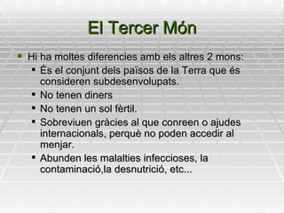 El Tercer Món Hi ha moltes diferencies amb els altres 2 mons: És el conjunt dels països de la Terra que és consideren subdesenvolupats. No tenen diners No tenen un sol fèrtil. Sobreviuen gràcies al que conreen o ajudes internacionals, perquè no poden accedir al menjar. Abunden les malalties infeccioses, la contaminació,la desnutrició, etc... 
