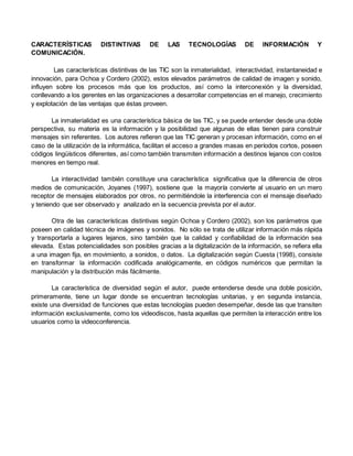 CARACTERÍSTICAS DISTINTIVAS DE LAS TECNOLOGÍAS DE INFORMACIÓN Y
COMUNICACIÓN.
Las características distintivas de las TIC son la inmaterialidad, interactividad, instantaneidad e
innovación, para Ochoa y Cordero (2002), estos elevados parámetros de calidad de imagen y sonido,
influyen sobre los procesos más que los productos, así como la interconexión y la diversidad,
conllevando a los gerentes en las organizaciones a desarrollar competencias en el manejo, crecimiento
y explotación de las ventajas que éstas proveen.
La inmaterialidad es una característica básica de las TIC, y se puede entender desde una doble
perspectiva, su materia es la información y la posibilidad que algunas de ellas tienen para construir
mensajes sin referentes. Los autores refieren que las TIC generan y procesan información, como en el
caso de la utilización de la informática, facilitan el acceso a grandes masas en períodos cortos, poseen
códigos lingüísticos diferentes, así como también transmiten información a destinos lejanos con costos
menores en tiempo real.
La interactividad también constituye una característica significativa que la diferencia de otros
medios de comunicación, Joyanes (1997), sostiene que la mayoría convierte al usuario en un mero
receptor de mensajes elaborados por otros, no permitiéndole la interferencia con el mensaje diseñado
y teniendo que ser observado y analizado en la secuencia prevista por el autor.
Otra de las características distintivas según Ochoa y Cordero (2002), son los parámetros que
poseen en calidad técnica de imágenes y sonidos. No sólo se trata de utilizar información más rápida
y transportarla a lugares lejanos, sino también que la calidad y confiabilidad de la información sea
elevada. Estas potencialidades son posibles gracias a la digitalización de la información, se refiera ella
a una imagen fija, en movimiento, a sonidos, o datos. La digitalización según Cuesta (1998), consiste
en transformar la información codificada analógicamente, en códigos numéricos que permitan la
manipulación y la distribución más fácilmente.
La característica de diversidad según el autor, puede entenderse desde una doble posición,
primeramente, tiene un lugar donde se encuentran tecnologías unitarias, y en segunda instancia,
existe una diversidad de funciones que estas tecnologías pueden desempeñar, desde las que transiten
información exclusivamente, como los videodiscos, hasta aquellas que permiten la interacción entre los
usuarios como la videoconferencia.
 