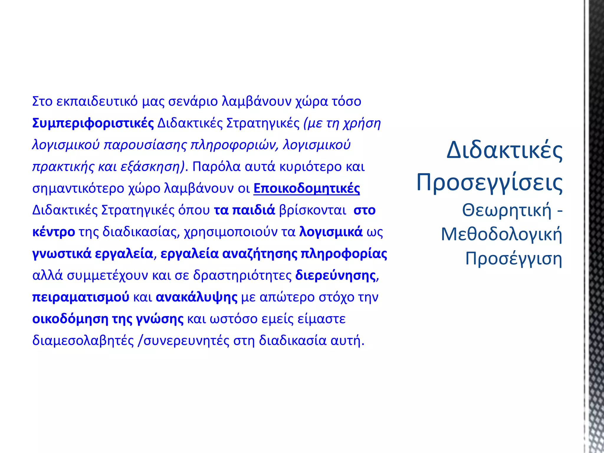 Στο εκπαιδευτικό μας σενάριο λαμβάνουν χώρα τόσο
Συμπεριφοριστικές Διδακτικές Στρατηγικές (με τη χρήση
λογισμικού παρουσίασης πληροφοριών, λογισμικού
πρακτικής και εξάσκηση). Παρόλα αυτά κυριότερο και
σημαντικότερο χώρο λαμβάνουν οι Εποικοδομητικές
Διδακτικές Στρατηγικές όπου τα παιδιά βρίσκονται στο
κέντρο της διαδικασίας, χρησιμοποιούν τα λογισμικά ως
γνωστικά εργαλεία, εργαλεία αναζήτησης πληροφορίας
αλλά συμμετέχουν και σε δραστηριότητες διερεύνησης,
πειραματισμού και ανακάλυψης με απώτερο στόχο την
οικοδόμηση της γνώσης και ωστόσο εμείς είμαστε
διαμεσολαβητές /συνερευνητές στη διαδικασία αυτή.
Διδακτικές
Προσεγγίσεις
Θεωρητική -
Μεθοδολογική
Προσέγγιση
 