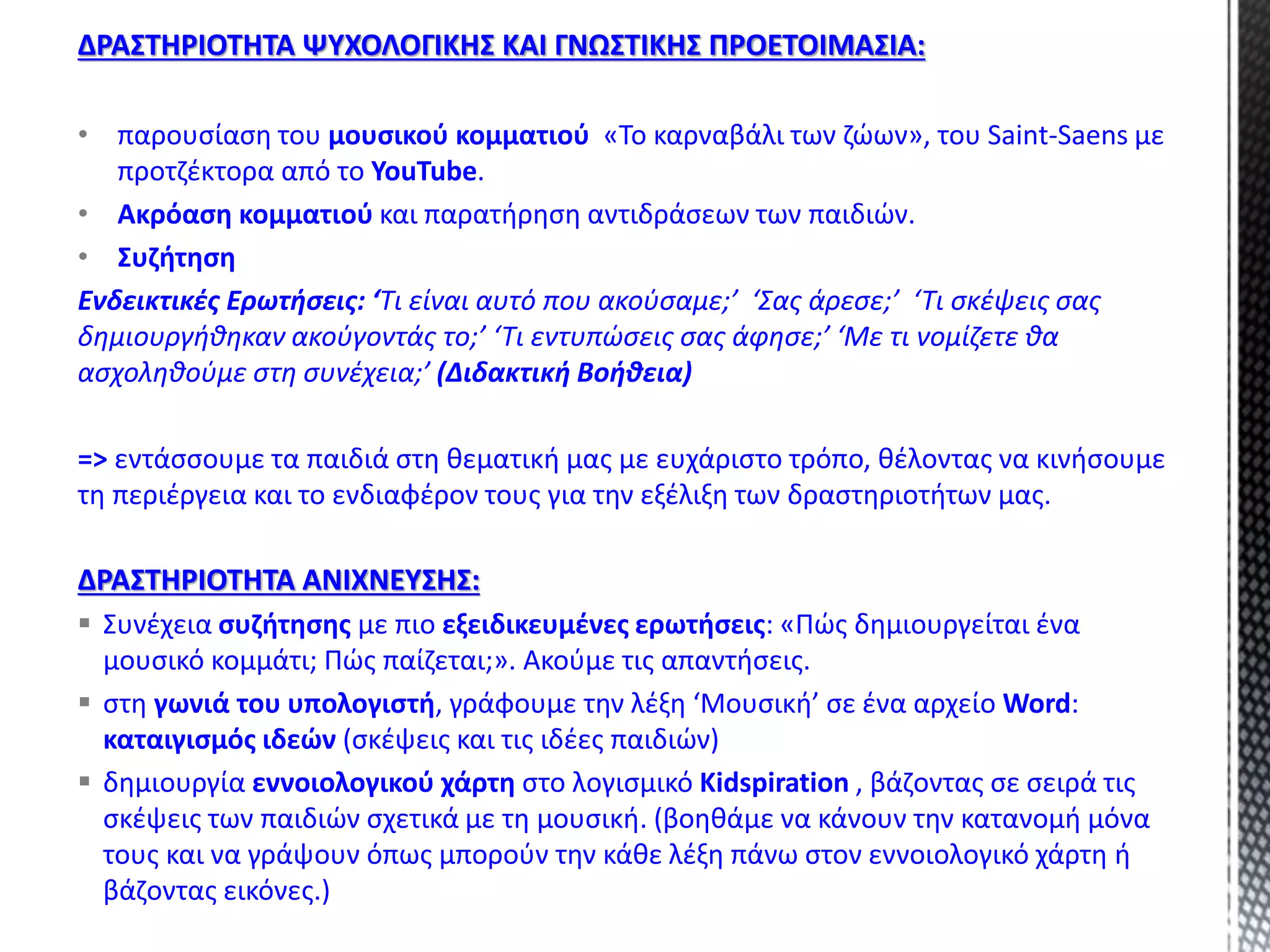 ΔΡΑΣΤΗΡΙΟΤΗΤΑ ΨΥΧΟΛΟΓΙΚΗΣ ΚΑΙ ΓΝΩΣΤΙΚΗΣ ΠΡΟΕΤΟΙΜΑΣΙΑ:
• παρουσίαση του μουσικού κομματιού «Το καρναβάλι των ζώων», του Saint-Saens με
προτζέκτορα από το YouTube.
• Ακρόαση κομματιού και παρατήρηση αντιδράσεων των παιδιών.
• Συζήτηση
Ενδεικτικές Ερωτήσεις: ‘Τι είναι αυτό που ακούσαμε;’ ‘Σας άρεσε;’ ‘Τι σκέψεις σας
δημιουργήθηκαν ακούγοντάς το;’ ‘Τι εντυπώσεις σας άφησε;’ ‘Με τι νομίζετε θα
ασχοληθούμε στη συνέχεια;’ (Διδακτική Βοήθεια)
=> εντάσσουμε τα παιδιά στη θεματική μας με ευχάριστο τρόπο, θέλοντας να κινήσουμε
τη περιέργεια και το ενδιαφέρον τους για την εξέλιξη των δραστηριοτήτων μας.
ΔΡΑΣΤΗΡΙΟΤΗΤΑ ΑΝΙΧΝΕΥΣΗΣ:
 Συνέχεια συζήτησης με πιο εξειδικευμένες ερωτήσεις: «Πώς δημιουργείται ένα
μουσικό κομμάτι; Πώς παίζεται;». Ακούμε τις απαντήσεις.
 στη γωνιά του υπολογιστή, γράφουμε την λέξη ‘Μουσική’ σε ένα αρχείο Word:
καταιγισμός ιδεών (σκέψεις και τις ιδέες παιδιών)
 δημιουργία εννοιολογικού χάρτη στο λογισμικό Kidspiration , βάζοντας σε σειρά τις
σκέψεις των παιδιών σχετικά με τη μουσική. (βοηθάμε να κάνουν την κατανομή μόνα
τους και να γράψουν όπως μπορούν την κάθε λέξη πάνω στον εννοιολογικό χάρτη ή
βάζοντας εικόνες.)
 