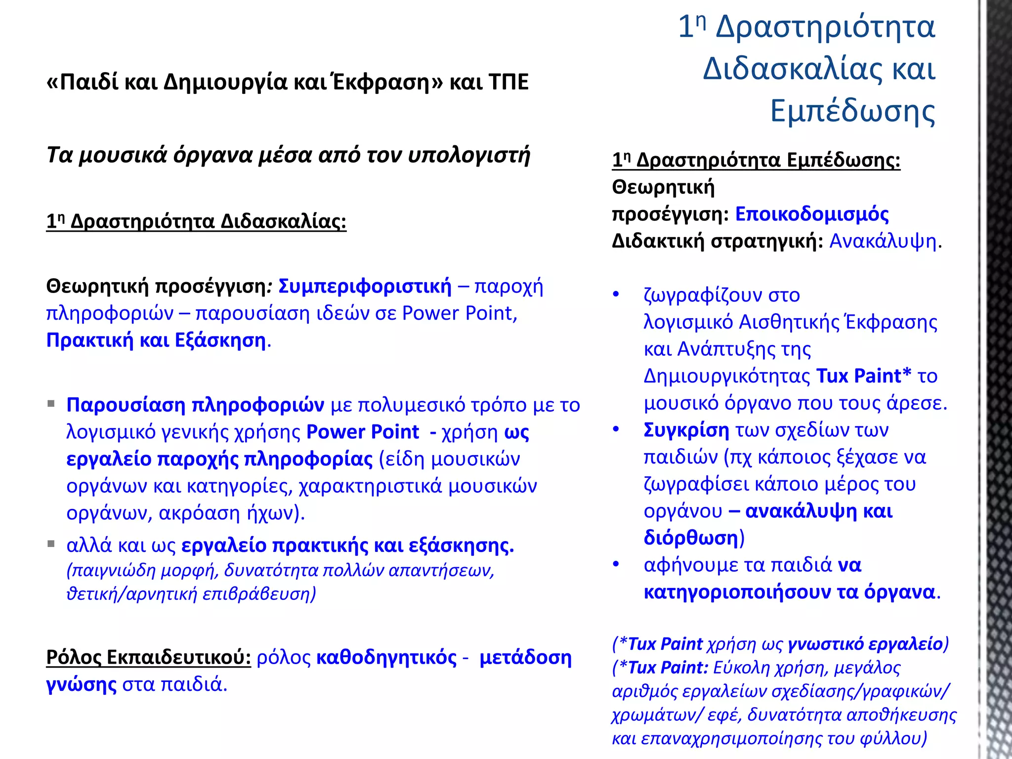 «Παιδί και Δημιουργία και Έκφραση» και ΤΠΕ
Τα μουσικά όργανα μέσα από τον υπολογιστή
1η Δραστηριότητα Διδασκαλίας:
Θεωρητική προσέγγιση: Συμπεριφοριστική – παροχή
πληροφοριών – παρουσίαση ιδεών σε Power Point,
Πρακτική και Εξάσκηση.
 Παρουσίαση πληροφοριών με πολυμεσικό τρόπο με το
λογισμικό γενικής χρήσης Power Point - χρήση ως
εργαλείο παροχής πληροφορίας (είδη μουσικών
οργάνων και κατηγορίες, χαρακτηριστικά μουσικών
οργάνων, ακρόαση ήχων).
 αλλά και ως εργαλείο πρακτικής και εξάσκησης.
(παιγνιώδη μορφή, δυνατότητα πολλών απαντήσεων,
θετική/αρνητική επιβράβευση)
Ρόλος Εκπαιδευτικού: ρόλος καθοδηγητικός - μετάδοση
γνώσης στα παιδιά.
1η Δραστηριότητα
Διδασκαλίας και
Εμπέδωσης
1η Δραστηριότητα Εμπέδωσης:
Θεωρητική
προσέγγιση: Εποικοδομισμός
Διδακτική στρατηγική: Ανακάλυψη.
• ζωγραφίζουν στο
λογισμικό Αισθητικής Έκφρασης
και Ανάπτυξης της
Δημιουργικότητας Tux Paint* το
μουσικό όργανο που τους άρεσε.
• Συγκρίση των σχεδίων των
παιδιών (πχ κάποιος ξέχασε να
ζωγραφίσει κάποιο μέρος του
οργάνου – ανακάλυψη και
διόρθωση)
• αφήνουμε τα παιδιά να
κατηγοριοποιήσουν τα όργανα.
(*Tux Paint χρήση ως γνωστικό εργαλείο)
(*Tux Paint: Εύκολη χρήση, μεγάλος
αριθμός εργαλείων σχεδίασης/γραφικών/
χρωμάτων/ εφέ, δυνατότητα αποθήκευσης
και επαναχρησιμοποίησης του φύλλου)
 