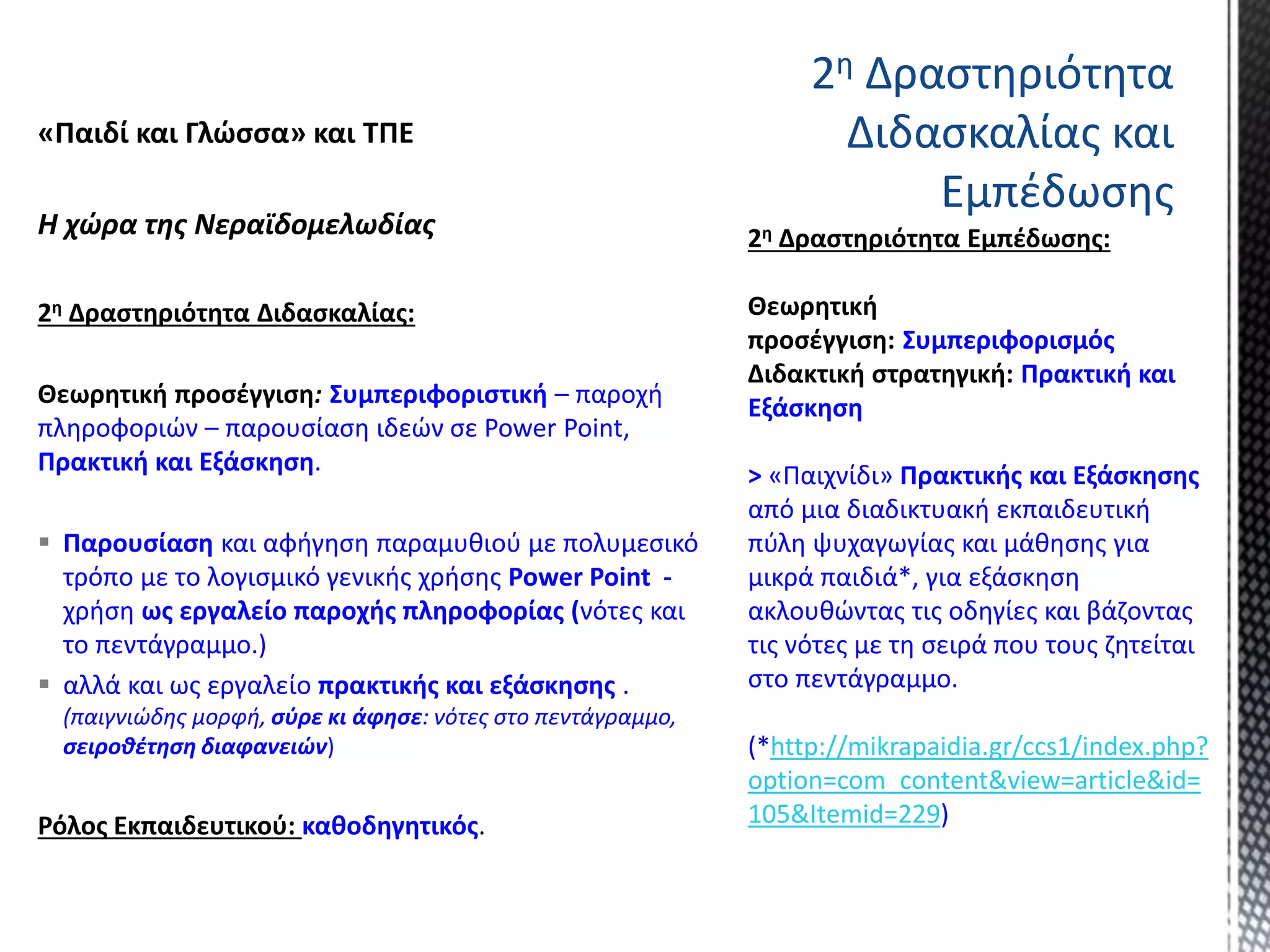 «Παιδί και Γλώσσα» και ΤΠΕ
Η χώρα της Νεραϊδομελωδίας
2η Δραστηριότητα Διδασκαλίας:
Θεωρητική προσέγγιση: Συμπεριφοριστική – παροχή
πληροφοριών – παρουσίαση ιδεών σε Power Point,
Πρακτική και Εξάσκηση.
 Παρουσίαση και αφήγηση παραμυθιού με πολυμεσικό
τρόπο με το λογισμικό γενικής χρήσης Power Point -
χρήση ως εργαλείο παροχής πληροφορίας (νότες και
το πεντάγραμμο.)
 αλλά και ως εργαλείο πρακτικής και εξάσκησης .
(παιγνιώδης μορφή, σύρε κι άφησε: νότες στο πεντάγραμμο,
σειροθέτηση διαφανειών)
Ρόλος Εκπαιδευτικού: καθοδηγητικός.
Συμπεριφορισμός
Πρακτική και
Εξάσκηση
> «Παιχνίδι» Πρακτικής και Εξάσκησης
από μια διαδικτυακή εκπαιδευτική
πύλη ψυχαγωγίας και μάθησης για
μικρά παιδιά*, για εξάσκηση
ακλουθώντας τις οδηγίες και βάζοντας
τις νότες με τη σειρά που τους ζητείται
στο πεντάγραμμο.
(*http://mikrapaidia.gr/ccs1/index.php?
option=com_content&view=article&id=
105&Itemid=229)
2η Δραστηριότητα
Διδασκαλίας και
Εμπέδωσης
 