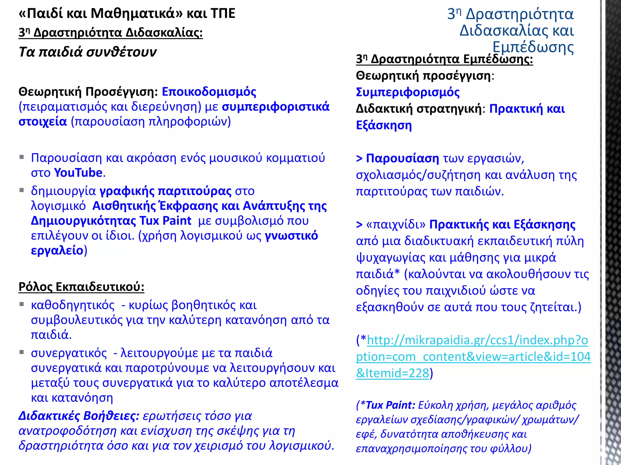 «Παιδί και Μαθηματικά» και ΤΠΕ
3η Δραστηριότητα Διδασκαλίας:
Τα παιδιά συνθέτουν
Θεωρητική Προσέγγιση: Εποικοδομισμός
(πειραματισμός και διερεύνηση) με συμπεριφοριστικά
στοιχεία (παρουσίαση πληροφοριών)
 Παρουσίαση και ακρόαση ενός μουσικού κομματιού
στο YouTube.
 δημιουργία γραφικής παρτιτούρας στο
λογισμικό Αισθητικής Έκφρασης και Ανάπτυξης της
Δημιουργικότητας Tux Paint με συμβολισμό που
επιλέγουν οι ίδιοι. (χρήση λογισμικού ως γνωστικό
εργαλείο)
Ρόλος Εκπαιδευτικού:
 καθοδηγητικός - κυρίως βοηθητικός και
συμβουλευτικός για την καλύτερη κατανόηση από τα
παιδιά.
 συνεργατικός - λειτουργούμε με τα παιδιά
συνεργατικά και παροτρύνουμε να λειτουργήσουν και
μεταξύ τους συνεργατικά για το καλύτερο αποτέλεσμα
και κατανόηση
Διδακτικές Βοήθειες: ερωτήσεις τόσο για
ανατροφοδότηση και ενίσχυση της σκέψης για τη
δραστηριότητα όσο και για τον χειρισμό του λογισμικού.
Συμπεριφορισμός
Πρακτική και
Εξάσκηση
> Παρουσίαση των εργασιών,
σχολιασμός/συζήτηση και ανάλυση της
παρτιτούρας των παιδιών.
> «παιχνίδι» Πρακτικής και Εξάσκησης
από μια διαδικτυακή εκπαιδευτική πύλη
ψυχαγωγίας και μάθησης για μικρά
παιδιά* (καλούνται να ακολουθήσουν τις
οδηγίες του παιχνιδιού ώστε να
εξασκηθούν σε αυτά που τους ζητείται.)
(*http://mikrapaidia.gr/ccs1/index.php?o
ption=com_content&view=article&id=104
&Itemid=228)
(*Tux Paint: Εύκολη χρήση, μεγάλος αριθμός
εργαλείων σχεδίασης/γραφικών/ χρωμάτων/
εφέ, δυνατότητα αποθήκευσης και
επαναχρησιμοποίησης του φύλλου)
3η Δραστηριότητα
Διδασκαλίας και
Εμπέδωσης
 