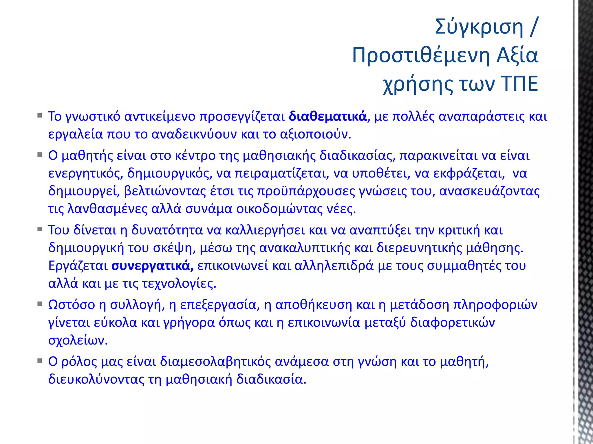  Το γνωστικό αντικείμενο προσεγγίζεται διαθεματικά, με πολλές αναπαράστεις και
εργαλεία που το αναδεικνύουν και το αξιοποιούν.
 Ο μαθητής είναι στο κέντρο της μαθησιακής διαδικασίας, παρακινείται να είναι
ενεργητικός, δημιουργικός, να πειραματίζεται, να υποθέτει, να εκφράζεται, να
δημιουργεί, βελτιώνοντας έτσι τις προϋπάρχουσες γνώσεις του, ανασκευάζοντας
τις λανθασμένες αλλά συνάμα οικοδομώντας νέες.
 Του δίνεται η δυνατότητα να καλλιεργήσει και να αναπτύξει την κριτική και
δημιουργική του σκέψη, μέσω της ανακαλυπτικής και διερευνητικής μάθησης.
Εργάζεται συνεργατικά, επικοινωνεί και αλληλεπιδρά με τους συμμαθητές του
αλλά και με τις τεχνολογίες.
 Ωστόσο η συλλογή, η επεξεργασία, η αποθήκευση και η μετάδοση πληροφοριών
γίνεται εύκολα και γρήγορα όπως και η επικοινωνία μεταξύ διαφορετικών
σχολείων.
 Ο ρόλος μας είναι διαμεσολαβητικός ανάμεσα στη γνώση και το μαθητή,
διευκολύνοντας τη μαθησιακή διαδικασία.
Σύγκριση /
Προστιθέμενη Αξία
χρήσης των ΤΠΕ
 