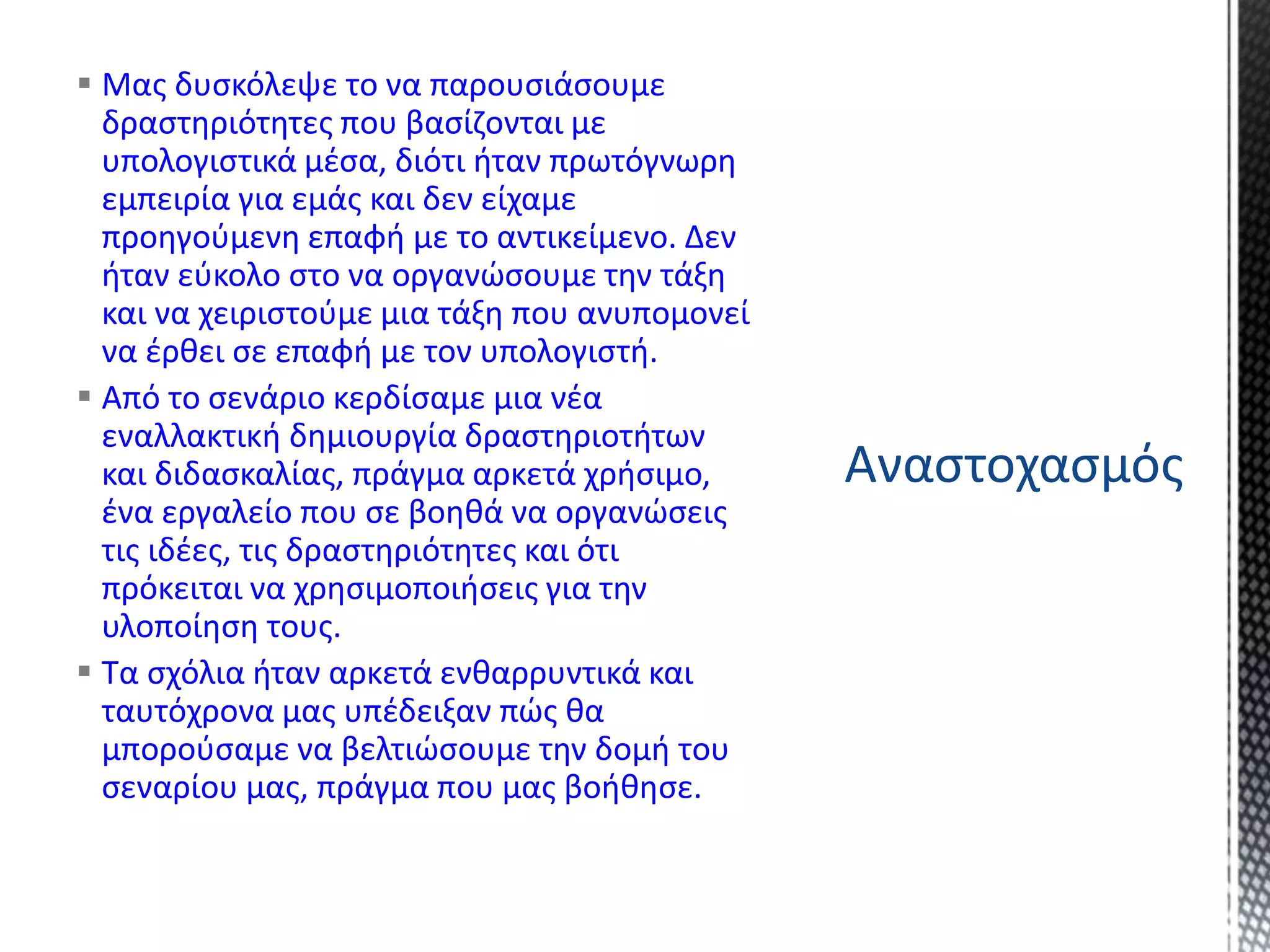  Μας δυσκόλεψε το να παρουσιάσουμε
δραστηριότητες που βασίζονται με
υπολογιστικά μέσα, διότι ήταν πρωτόγνωρη
εμπειρία για εμάς και δεν είχαμε
προηγούμενη επαφή με το αντικείμενο. Δεν
ήταν εύκολο στο να οργανώσουμε την τάξη
και να χειριστούμε μια τάξη που ανυπομονεί
να έρθει σε επαφή με τον υπολογιστή.
 Από το σενάριο κερδίσαμε μια νέα
εναλλακτική δημιουργία δραστηριοτήτων
και διδασκαλίας, πράγμα αρκετά χρήσιμο,
ένα εργαλείο που σε βοηθά να οργανώσεις
τις ιδέες, τις δραστηριότητες και ότι
πρόκειται να χρησιμοποιήσεις για την
υλοποίηση τους.
 Τα σχόλια ήταν αρκετά ενθαρρυντικά και
ταυτόχρονα μας υπέδειξαν πώς θα
μπορούσαμε να βελτιώσουμε την δομή του
σεναρίου μας, πράγμα που μας βοήθησε.
Αναστοχασμός
 