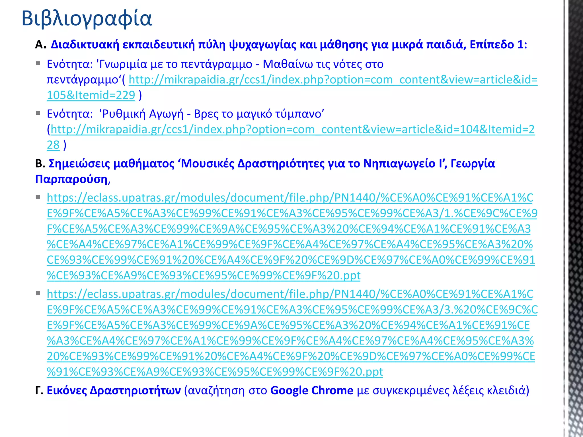 A. Διαδικτυακή εκπαιδευτική πύλη ψυχαγωγίας και μάθησης για μικρά παιδιά, Επίπεδο 1:
 Ενότητα: 'Γνωριμία με το πεντάγραμμο - Μαθαίνω τις νότες στο
πεντάγραμμο‘( http://mikrapaidia.gr/ccs1/index.php?option=com_content&view=article&id=
105&Itemid=229 )
 Ενότητα: 'Ρυθμική Αγωγή - Βρες το μαγικό τύμπανο’
(http://mikrapaidia.gr/ccs1/index.php?option=com_content&view=article&id=104&Itemid=2
28 )
B. Σημειώσεις μαθήματος ‘Μουσικές Δραστηριότητες για το Νηπιαγωγείο Ι’, Γεωργία
Παρπαρούση,
 https://eclass.upatras.gr/modules/document/file.php/PN1440/%CE%A0%CE%91%CE%A1%C
E%9F%CE%A5%CE%A3%CE%99%CE%91%CE%A3%CE%95%CE%99%CE%A3/1.%CE%9C%CE%9
F%CE%A5%CE%A3%CE%99%CE%9A%CE%95%CE%A3%20%CE%94%CE%A1%CE%91%CE%A3
%CE%A4%CE%97%CE%A1%CE%99%CE%9F%CE%A4%CE%97%CE%A4%CE%95%CE%A3%20%
CE%93%CE%99%CE%91%20%CE%A4%CE%9F%20%CE%9D%CE%97%CE%A0%CE%99%CE%91
%CE%93%CE%A9%CE%93%CE%95%CE%99%CE%9F%20.ppt
 https://eclass.upatras.gr/modules/document/file.php/PN1440/%CE%A0%CE%91%CE%A1%C
E%9F%CE%A5%CE%A3%CE%99%CE%91%CE%A3%CE%95%CE%99%CE%A3/3.%20%CE%9C%C
E%9F%CE%A5%CE%A3%CE%99%CE%9A%CE%95%CE%A3%20%CE%94%CE%A1%CE%91%CE
%A3%CE%A4%CE%97%CE%A1%CE%99%CE%9F%CE%A4%CE%97%CE%A4%CE%95%CE%A3%
20%CE%93%CE%99%CE%91%20%CE%A4%CE%9F%20%CE%9D%CE%97%CE%A0%CE%99%CE
%91%CE%93%CE%A9%CE%93%CE%95%CE%99%CE%9F%20.ppt
Γ. Εικόνες Δραστηριοτήτων (αναζήτηση στο Google Chrome με συγκεκριμένες λέξεις κλειδιά)
Βιβλιογραφία
 