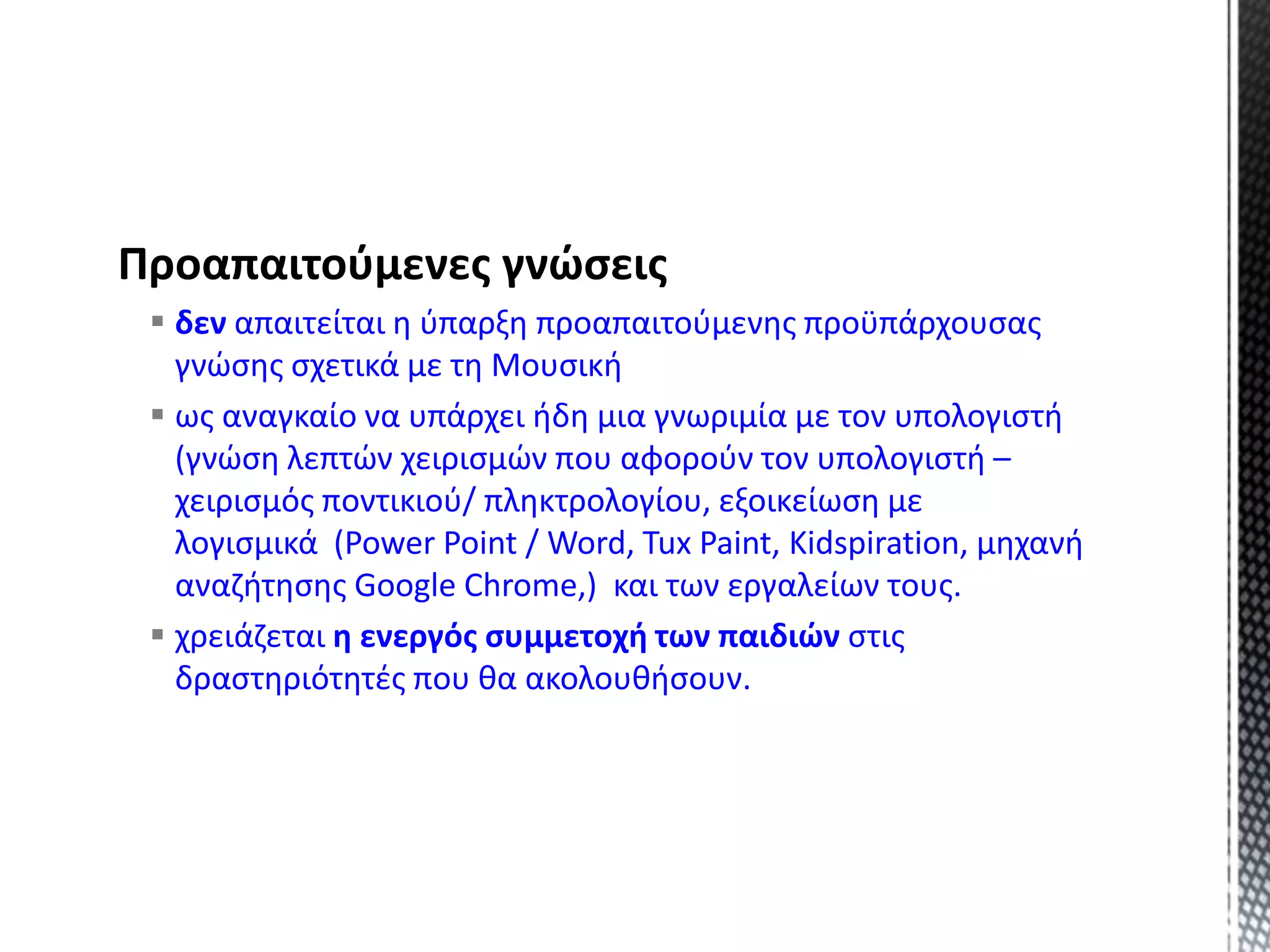 Προαπαιτούμενες γνώσεις
 δεν απαιτείται η ύπαρξη προαπαιτούμενης προϋπάρχουσας
γνώσης σχετικά με τη Μουσική
 ως αναγκαίο να υπάρχει ήδη μια γνωριμία με τον υπολογιστή
(γνώση λεπτών χειρισμών που αφορούν τον υπολογιστή –
χειρισμός ποντικιού/ πληκτρολογίου, εξοικείωση με
λογισμικά (Power Point / Word, Tux Paint, Kidspiration, μηχανή
αναζήτησης Google Chrome,) και των εργαλείων τους.
 χρειάζεται η ενεργός συμμετοχή των παιδιών στις
δραστηριότητές που θα ακολουθήσουν.
 