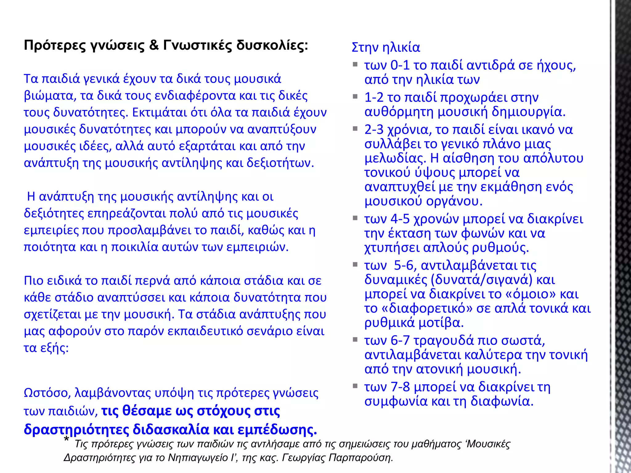 Στην ηλικία
 των 0-1 το παιδί αντιδρά σε ήχους,
από την ηλικία των
 1-2 το παιδί προχωράει στην
αυθόρμητη μουσική δημιουργία.
 2-3 χρόνια, το παιδί είναι ικανό να
συλλάβει το γενικό πλάνο μιας
μελωδίας. Η αίσθηση του απόλυτου
τονικού ύψους μπορεί να
αναπτυχθεί με την εκμάθηση ενός
μουσικού οργάνου.
 των 4-5 χρονών μπορεί να διακρίνει
την έκταση των φωνών και να
χτυπήσει απλούς ρυθμούς.
 των 5-6, αντιλαμβάνεται τις
δυναμικές (δυνατά/σιγανά) και
μπορεί να διακρίνει το «όμοιο» και
το «διαφορετικό» σε απλά τονικά και
ρυθμικά μοτίβα.
 των 6-7 τραγουδά πιο σωστά,
αντιλαμβάνεται καλύτερα την τονική
από την ατονική μουσική.
 των 7-8 μπορεί να διακρίνει τη
συμφωνία και τη διαφωνία.
Πρότερες γνώσεις & Γνωστικές δυσκολίες:
Τα παιδιά γενικά έχουν τα δικά τους μουσικά
βιώματα, τα δικά τους ενδιαφέροντα και τις δικές
τους δυνατότητες. Εκτιμάται ότι όλα τα παιδιά έχουν
μουσικές δυνατότητες και μπορούν να αναπτύξουν
μουσικές ιδέες, αλλά αυτό εξαρτάται και από την
ανάπτυξη της μουσικής αντίληψης και δεξιοτήτων.
Η ανάπτυξη της μουσικής αντίληψης και οι
δεξιότητες επηρεάζονται πολύ από τις μουσικές
εμπειρίες που προσλαμβάνει το παιδί, καθώς και η
ποιότητα και η ποικιλία αυτών των εμπειριών.
Πιο ειδικά το παιδί περνά από κάποια στάδια και σε
κάθε στάδιο αναπτύσσει και κάποια δυνατότητα που
σχετίζεται με την μουσική. Τα στάδια ανάπτυξης που
μας αφορούν στο παρόν εκπαιδευτικό σενάριο είναι
τα εξής:
* Τις πρότερες γνώσεις των παιδιών τις αντλήσαμε από τις σημειώσεις του μαθήματος ‘Μουσικές
Δραστηριότητες για το Νηπιαγωγείο Ι’, της κας. Γεωργίας Παρπαρούση.
Ωστόσο, λαμβάνοντας υπόψη τις πρότερες γνώσεις
των παιδιών, τις θέσαμε ως στόχους στις
δραστηριότητες διδασκαλία και εμπέδωσης.
 