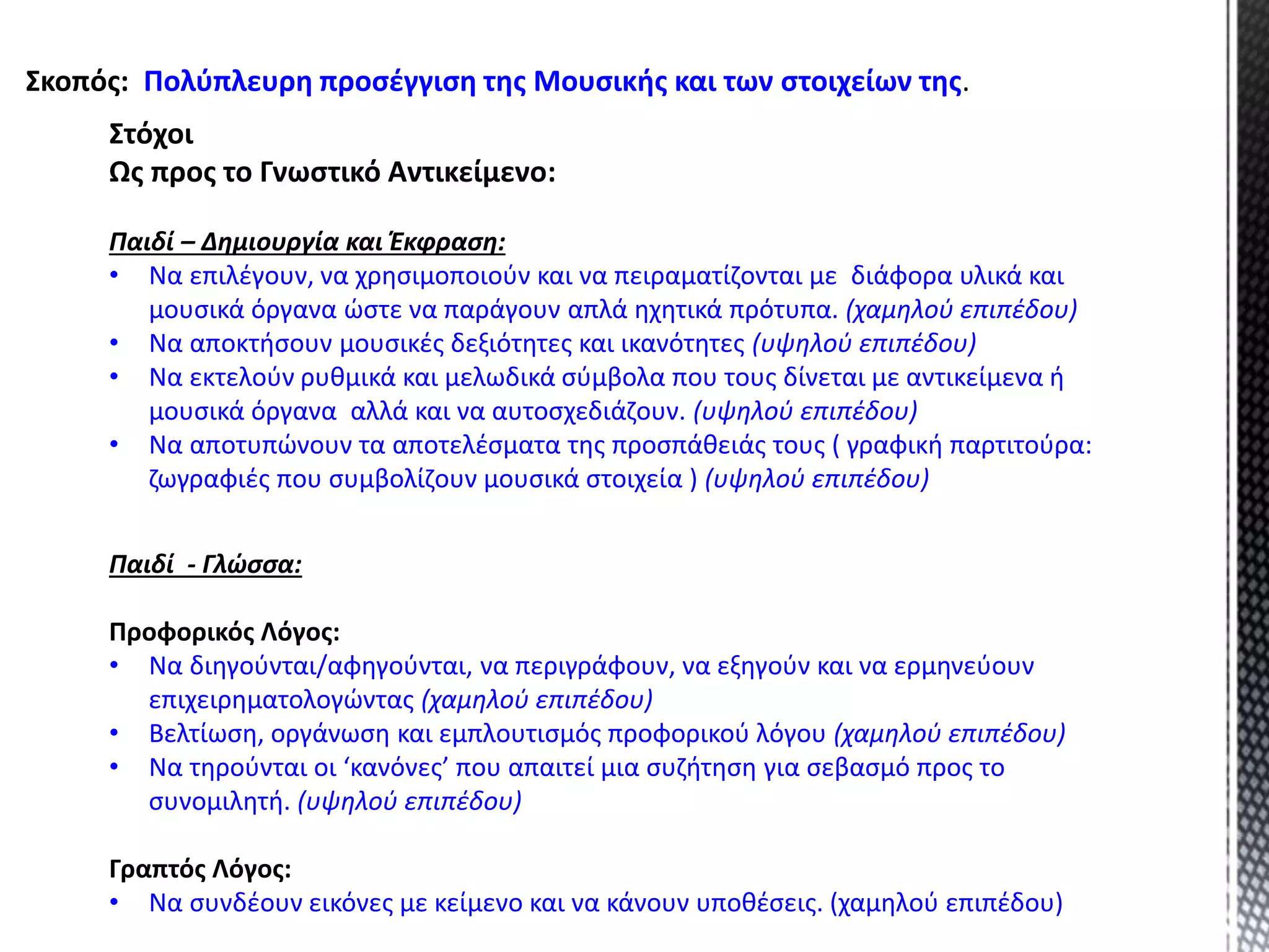 Στόχοι
Ως προς το Γνωστικό Αντικείμενο:
Παιδί – Δημιουργία και Έκφραση:
• Να επιλέγουν, να χρησιμοποιούν και να πειραματίζονται με διάφορα υλικά και
μουσικά όργανα ώστε να παράγουν απλά ηχητικά πρότυπα. (χαμηλού επιπέδου)
• Να αποκτήσουν μουσικές δεξιότητες και ικανότητες (υψηλού επιπέδου)
• Να εκτελούν ρυθμικά και μελωδικά σύμβολα που τους δίνεται με αντικείμενα ή
μουσικά όργανα αλλά και να αυτοσχεδιάζουν. (υψηλού επιπέδου)
• Να αποτυπώνουν τα αποτελέσματα της προσπάθειάς τους ( γραφική παρτιτούρα:
ζωγραφιές που συμβολίζουν μουσικά στοιχεία ) (υψηλού επιπέδου)
Σκοπός: Πολύπλευρη προσέγγιση της Μουσικής και των στοιχείων της.
Παιδί - Γλώσσα:
Προφορικός Λόγος:
• Να διηγούνται/αφηγούνται, να περιγράφουν, να εξηγούν και να ερμηνεύουν
επιχειρηματολογώντας (χαμηλού επιπέδου)
• Βελτίωση, οργάνωση και εμπλουτισμός προφορικού λόγου (χαμηλού επιπέδου)
• Να τηρούνται οι ‘κανόνες’ που απαιτεί μια συζήτηση για σεβασμό προς το
συνομιλητή. (υψηλού επιπέδου)
Γραπτός Λόγος:
• Να συνδέουν εικόνες με κείμενο και να κάνουν υποθέσεις. (χαμηλού επιπέδου)
 