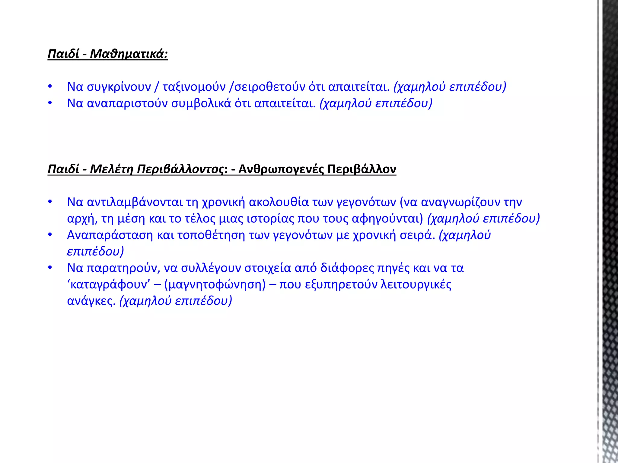 Παιδί - Μαθηματικά:
• Να συγκρίνουν / ταξινομούν /σειροθετούν ότι απαιτείται. (χαμηλού επιπέδου)
• Να αναπαριστούν συμβολικά ότι απαιτείται. (χαμηλού επιπέδου)
Παιδί - Μελέτη Περιβάλλοντος: - Ανθρωπογενές Περιβάλλον
• Να αντιλαμβάνονται τη χρονική ακολουθία των γεγονότων (να αναγνωρίζουν την
αρχή, τη μέση και το τέλος μιας ιστορίας που τους αφηγούνται) (χαμηλού επιπέδου)
• Αναπαράσταση και τοποθέτηση των γεγονότων με χρονική σειρά. (χαμηλού
επιπέδου)
• Να παρατηρούν, να συλλέγουν στοιχεία από διάφορες πηγές και να τα
‘καταγράφουν’ – (μαγνητοφώνηση) – που εξυπηρετούν λειτουργικές
ανάγκες. (χαμηλού επιπέδου)
 