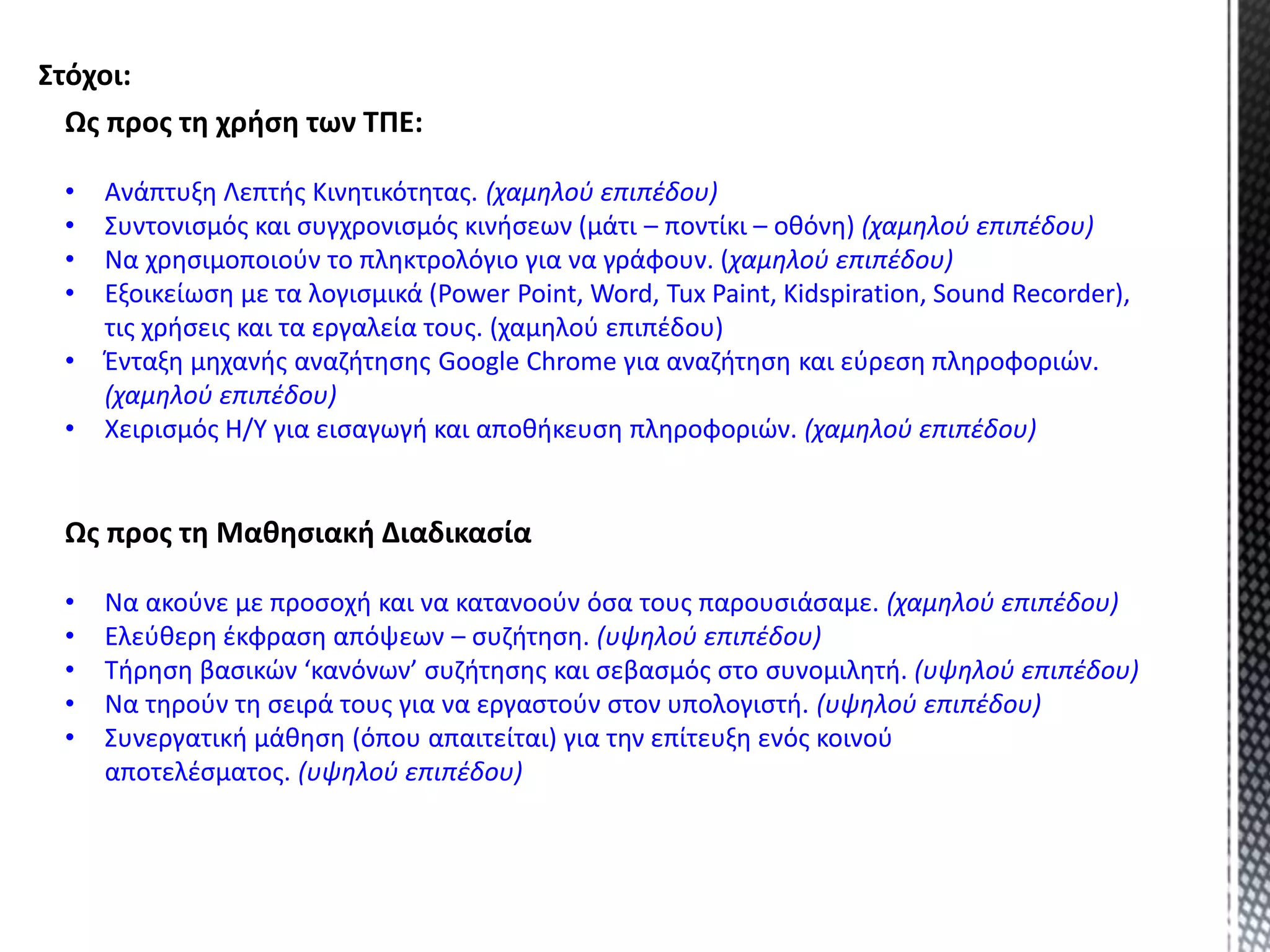 Ως προς τη χρήση των ΤΠΕ:
• Ανάπτυξη Λεπτής Κινητικότητας. (χαμηλού επιπέδου)
• Συντονισμός και συγχρονισμός κινήσεων (μάτι – ποντίκι – οθόνη) (χαμηλού επιπέδου)
• Να χρησιμοποιούν το πληκτρολόγιο για να γράφουν. (χαμηλού επιπέδου)
• Εξοικείωση με τα λογισμικά (Power Point, Word, Tux Paint, Kidspiration, Sound Recorder),
τις χρήσεις και τα εργαλεία τους. (χαμηλού επιπέδου)
• Ένταξη μηχανής αναζήτησης Google Chrome για αναζήτηση και εύρεση πληροφοριών.
(χαμηλού επιπέδου)
• Χειρισμός Η/Υ για εισαγωγή και αποθήκευση πληροφοριών. (χαμηλού επιπέδου)
Ως προς τη Μαθησιακή Διαδικασία
• Να ακούνε με προσοχή και να κατανοούν όσα τους παρουσιάσαμε. (χαμηλού επιπέδου)
• Ελεύθερη έκφραση απόψεων – συζήτηση. (υψηλού επιπέδου)
• Τήρηση βασικών ‘κανόνων’ συζήτησης και σεβασμός στο συνομιλητή. (υψηλού επιπέδου)
• Να τηρούν τη σειρά τους για να εργαστούν στον υπολογιστή. (υψηλού επιπέδου)
• Συνεργατική μάθηση (όπου απαιτείται) για την επίτευξη ενός κοινού
αποτελέσματος. (υψηλού επιπέδου)
Στόχοι:
 