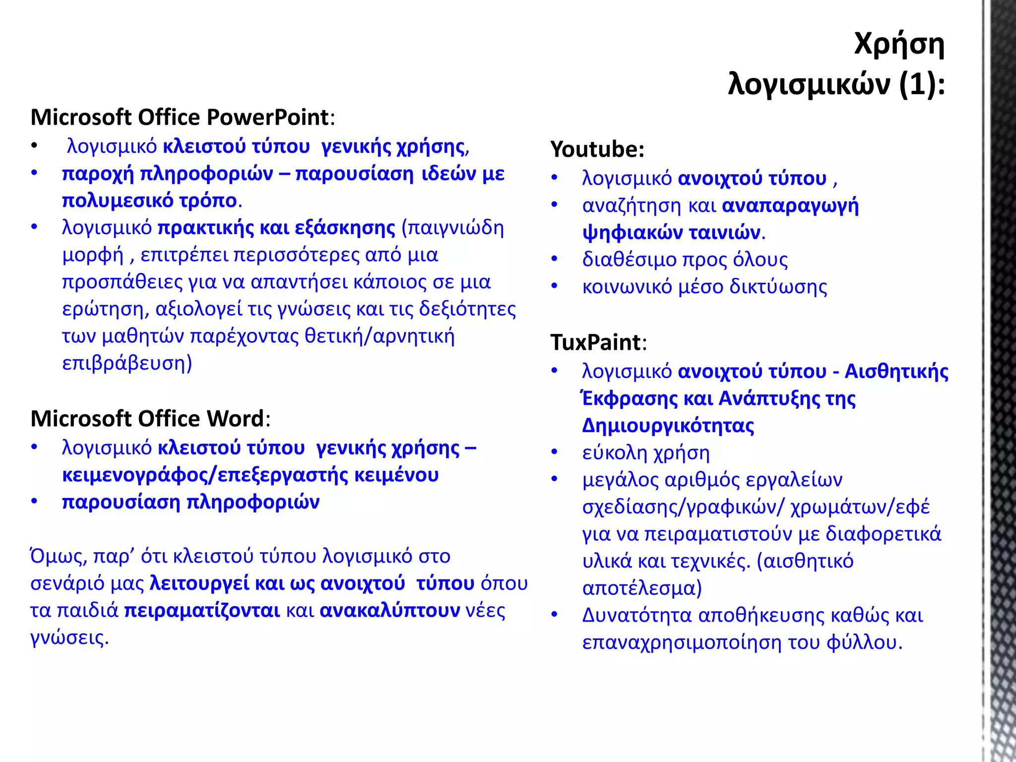 Microsoft Office PowerPoint:
• λογισμικό κλειστού τύπου γενικής χρήσης,
• παροχή πληροφοριών – παρουσίαση ιδεών με
πολυμεσικό τρόπο.
• λογισμικό πρακτικής και εξάσκησης (παιγνιώδη
μορφή , επιτρέπει περισσότερες από μια
προσπάθειες για να απαντήσει κάποιος σε μια
ερώτηση, αξιολογεί τις γνώσεις και τις δεξιότητες
των μαθητών παρέχοντας θετική/αρνητική
επιβράβευση)
Microsoft Office Word:
• λογισμικό κλειστού τύπου γενικής χρήσης –
κειμενογράφος/επεξεργαστής κειμένου
• παρουσίαση πληροφοριών
Όμως, παρ’ ότι κλειστού τύπου λογισμικό στο
σενάριό μας λειτουργεί και ως ανοιχτού τύπου όπου
τα παιδιά πειραματίζονται και ανακαλύπτουν νέες
γνώσεις.
Youtube:
• λογισμικό ανοιχτού τύπου ,
• αναζήτηση και αναπαραγωγή
ψηφιακών ταινιών.
• διαθέσιμο προς όλους
• κοινωνικό μέσο δικτύωσης
TuxPaint:
• λογισμικό ανοιχτού τύπου - Αισθητικής
Έκφρασης και Ανάπτυξης της
Δημιουργικότητας
• εύκολη χρήση
• μεγάλος αριθμός εργαλείων
σχεδίασης/γραφικών/ χρωμάτων/εφέ
για να πειραματιστούν με διαφορετικά
υλικά και τεχνικές. (αισθητικό
αποτέλεσμα)
• Δυνατότητα αποθήκευσης καθώς και
επαναχρησιμοποίηση του φύλλου.
Χρήση
λογισμικών (1):
 