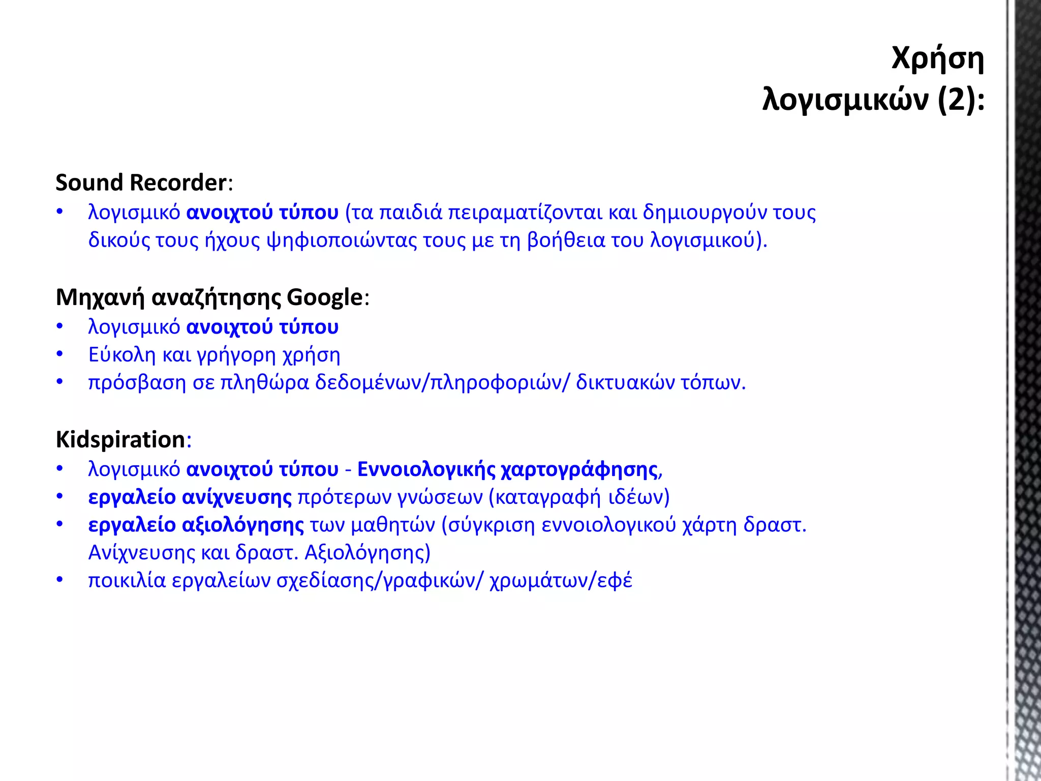 Χρήση
λογισμικών (2):
Sound Recorder:
• λογισμικό ανοιχτού τύπου (τα παιδιά πειραματίζονται και δημιουργούν τους
δικούς τους ήχους ψηφιοποιώντας τους με τη βοήθεια του λογισμικού).
Μηχανή αναζήτησης Google:
• λογισμικό ανοιχτού τύπου
• Εύκολη και γρήγορη χρήση
• πρόσβαση σε πληθώρα δεδομένων/πληροφοριών/ δικτυακών τόπων.
Kidspiration:
• λογισμικό ανοιχτού τύπου - Εννοιολογικής χαρτογράφησης,
• εργαλείο ανίχνευσης πρότερων γνώσεων (καταγραφή ιδέων)
• εργαλείο αξιολόγησης των μαθητών (σύγκριση εννοιολογικού χάρτη δραστ.
Ανίχνευσης και δραστ. Αξιολόγησης)
• ποικιλία εργαλείων σχεδίασης/γραφικών/ χρωμάτων/εφέ
 