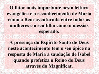 O fator mais importante nesta leitura
evangélica é o reconhecimento de Maria
 como a Bem-aventurada entre todas as
  mulheres e o seu filho como o messias
                esperado.

 A presença do Espírito Santo de Deus
neste acontecimento tem o seu ápice na
resposta de Maria a saudação de Isabel
   quando profetiza o Reino de Deus
        através do Magnificat.
 