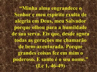 “Minha alma engrandece o
 Senhor e meu espírito exulta de
 alegria em Deus, meu Salvador
 porque olhou para a humildade
de sua serva. Eis que, desde agora
 todas as gerações me chamarão
   de bem-aventurada. Porque
   grandes coisas fez em mim o
poderoso. E santo é o seu nome.”
           (Lc 1, 46-49)
 