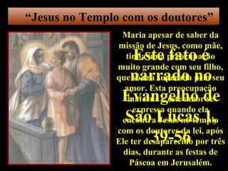 “Jesus no Templo com os doutores”
                Maria apesar de saber da
               missão de Jesus, como mãe,
                 Este fato é
                  tinha uma preocupação
               muito grande com seu filho,
                 narrado no
               que só era superada pelo seu
                 amor. Esta preocupação
                Evangelho de
                  materna e este amor se
                    expressa quando ela
                São Lucas 1,
                encontra Jesus no templo
               com os doutores da lei, após
                   39-56
               Ele ter desaparecido por três
                 dias, durante as festas de
                   Páscoa em Jerusalém.
 