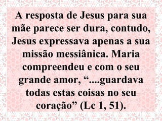A resposta de Jesus para sua
mãe parece ser dura, contudo,
Jesus expressava apenas a sua
  missão messiânica. Maria
  compreendeu e com o seu
 grande amor, “....guardava
   todas estas coisas no seu
     coração” (Lc 1, 51).
 
