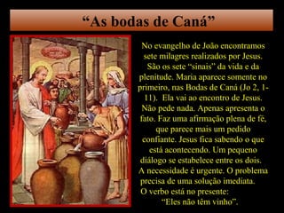 “As bodas de Caná”
         No evangelho de João encontramos
         sete milagres realizados por Jesus.
          São os sete “sinais” da vida e da
       plenitude. Maria aparece somente no
       primeiro, nas Bodas de Caná (Jo 2, 1-
         11). Ela vai ao encontro de Jesus.
         Não pede nada. Apenas apresenta o
        fato. Faz uma afirmação plena de fé,
             que parece mais um pedido
         confiante. Jesus fica sabendo o que
           está acontecendo. Um pequeno
        diálogo se estabelece entre os dois.
       A necessidade é urgente. O problema
        precisa de uma solução imediata.
        O verbo está no presente:
               “Eles não têm vinho”.
 