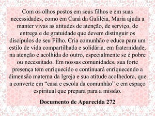 Com os olhos postos em seus filhos e em suas
 necessidades, como em Caná da Galiléia, Maria ajuda a
    manter vivas as atitudes de atenção, de serviço, de
     entrega e de gratuidade que devem distinguir os
discípulos de seu Filho. Cria comunhão e educa para um
estilo de vida compartilhada e solidária, em fraternidade,
na atenção e acolhida do outro, especialmente se é pobre
    ou necessitado. Em nossas comunidades, sua forte
  presença tem enriquecido e continuará enriquecendo a
dimensão materna da Igreja e sua atitude acolhedora, que
a converte em “casa e escola da comunhão” e em espaço
           espiritual que prepara para a missão.
             Documento de Aparecida 272
 