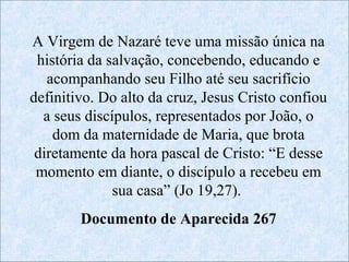 “Maria na Paixão de Jesus”
A Virgem de Nazaré teve uma missão única na
 história da salvação, concebendo, educando e
                                Maria viveu e
                      No Evangelho
   acompanhando seu Filho até seu sacrifício
                             sofreu a paixão de
definitivo. Do alto da cruz, Jesus Cristo confiou
                       de São João
  a seus discípulos, representados por João, pois
                              Jesus Cristo, o
                                  como mãe,
    dom da maternidade de Maria, que brota
                         19, 25-27
 diretamente da hora pascal de Cristo: “E desse
                              acompanhou seu
                      encontramos
 momento em diante, o discípulo a recebeu em
                               filho durante a
              sua casa” (Jo 19,27).
                        sua vida pública
                      Maria267 pés
                                aos na
        Documento de Aparecida morte
                       até a sua
                          da cruz.
                               cruz.
 