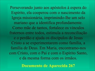 Perseverando junto aosPentecostes”
      “Maria em apóstolos à espera do
 Espírito, ela cooperou com o nascimento da
                           A última passagem
  Igreja missionária, imprimindo-lhe um selo
    mariano que a identifica bíblica que fala
                             profundamente.
   Como mãe de tantos,diretamentevínculos é
                         fortalece os de Maria
fraternos entre todos, estimula dos Apóstolos 1,
                        no Ato a reconciliação
    e o perdão e ajuda os discípulos de Jesus
                        12-14 onde Ela aparece
  Cristo a se experimentarem como família, aos
                          orante com todos
 família de Deus. Em Maria, encontramo-nosno
                         apóstolos reunidos
com Cristo, com o Pai eCenáculo a espera da
                          com o Espírito Santo,
       e da mesma forma com os irmãos.
                     descida do Espírito
                     Santo (Pentecostes).
       Documento de Aparecida 267
 