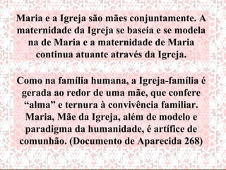 Maria e a Igreja são mães conjuntamente. A
      “Com da Igrejaà maternidade
maternidade
              relação se baseia e se modela
                      Em “Pentecostes”,
  na de Maria e a maternidadeIgreja
                            A de Maria
        espiritual de Maria para
     conosco, valha através foi agraciada
                      oCatólicadesta
                       exemplo através
    continua atuanteMaria da Igreja.
        afirmação fundamental: com
                    novamente
                        do documento
     A Igreja católica, guiada Santo,
                                  pelo
Como na família humana, a Igreja-família é
                       Espírito confere
 gerada ao redor de uma mãe, Concílio
                          do que
    Espírito Santo, honra a Maria
 “alma” e ternura à convivência familiar. a
                     assumindo assim
                          Vaticano II
       comoda Igreja, além de modelo e
              Mãe amantíssima,
  Maria, Mãe             maternidade
                         ratificou esta
  paradigma da humanidade, é piedade
    dedicando-lhe afeto de artífice de
                    espiritual da Igreja.
                         maternidade.
                  filial.”
comunhão. (Documento de Aparecida 268)
                        Concílio Vaticano II
 