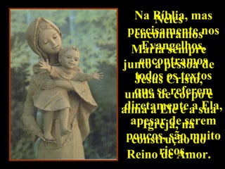 Na Bíblia, mas
       Neles
 precisamente nos
   encontramos
    Evangelhos,
  Maria sempre
    encontramos
junto a pessoa de
   todos os textos
   Jesus Cristo,
 unida se referem
   que de corpo e
 diretamente a Ela,
alma a Ele e a sua
  apesar dena
     Igreja, serem
 poucos, são muito
  construção do
 Reino ricos.
        de Amor.
 