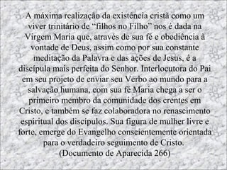 “A anunciação de Maria”
  A máxima realização da existência cristã como um
   viver trinitário de “filhos no Filho” nos é dada na
  Virgem Maria que, através de sua fé e obediência à
    vontade de Deus, assim como por sua constante
                            Este evento é
     meditação da Palavra e das O acontecimento
                                  ações de Jesus, é a
                                 central da vida de
discípula mais perfeita do Senhor. Interlocutora do Pai
                             narrado no
 em seu projeto de enviar seu Verbo ao mundo para a
                                      Maria foi a
   salvação humana, com sua fé Maria chega a ser o
                             Evangelho
                                anunciação, ou seja,
   primeiro membro da comunidade dos crentes em
                                  a Encarnação do
Cristo, e também se faz colaboradora no renascimento
                            de São Lucas
                                 Verbo em seu seio
 espiritual dos discípulos. Sua figura de mulher livre e
forte, emerge do Evangelho conscientemente orientada
                               1, 26-38
                                  virginal por obra
        para o verdadeiro seguimento de Cristo.
             (Documento de Aparecida 266) Santo.
                                 do Espírito
 