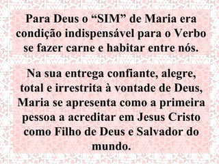 Para Deus o “SIM” de Maria era
condição indispensável para o Verbo
 se fazer carne e habitar entre nós.

  Na sua entrega confiante, alegre,
total e irrestrita à vontade de Deus,
Maria se apresenta como a primeira
pessoa a acreditar em Jesus Cristo
 como Filho de Deus e Salvador do
                mundo.
 