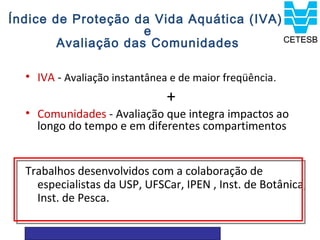 Índice de Proteção da Vida Aquática (IVA)
                     e
        Avaliação das Comunidades

  • IVA - Avaliação instantânea e de maior freqüência .
                               +
  • Comunidades - Avaliação que integra impactos ao
    longo do tempo e em diferentes compartimentos


  Trabalhos desenvolvidos com a colaboração de
    especialistas da USP, UFSCar, IPEN , Inst. de Botânica,
    Inst. de Pesca.
 