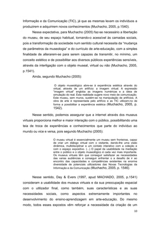 Informação e da Comunicação (TIC), já que as mesmas levam os indivíduos a
produzirem e adquirirem novos conhecimentos (Muchacho, 2005, p.1540).
      Nessa expectativa, para Muchacho (2005) faz-se necessário a libertação
do museu, de seu espaço habitual, tornando-o acessível às camadas sociais,
pois a transformação da sociedade num sentido cultural necessita da “mudança
de parâmetros da museologia” e do currículo de arte-educação, com a simples
finalidade de alterarem-se para serem capazes de transmitir, no mínimo, um
conceito estético e de possibilitar aos diversos públicos experiências sensíveis,
através da interligação com o objeto museal, virtual ou não (Muchacho, 2005,
p.1541).
      Ainda, segundo Muchacho (2005):

                      O objeto museológico abre-se à experiência estética através do
                     virtual, através de um artifício: a imagem virtual. A expressão
                     “imagem virtual” engloba as imagens numéricas e a ideia de
                     simulação do real. Esta realidade sugere novo meio de comunicação.
                     Este museu, sem muros, sustém-se na manipulação de artifícios. A
                     obra de arte é representada pelo artifício e as TIC utilizam-no de
                     forma a possibilitar a experiência estética (Muchacho, 2005, p.
                     1542).

      Nesse sentido, podemos assegurar que a internet através dos museus
virtuais proporciona melhor e maior interação com o público, possibilitando uma
teia de troca de experiências e conhecimentos que parte do indivíduo ao
mundo ou vice e versa, pois segundo Muchacho (2005):

                     O museu virtual é essencialmente um museu sem fronteiras, capaz
                     de criar um diálogo virtual com o visitante, dando-lhe uma visão
                     dinâmica, multidisciplinar e um contato interativo com a coleção e
                     com o espaço expositivo. (...) O papel da usabilidade na mediação
                     entre o público e o objeto museológico é cada vez mais importante.
                     Os museus virtuais têm que conseguir satisfazer as necessidades
                     das varias audiências e conseguir enfrentar o a desafio de ir ao
                     encontro das capacidades e competências existentes na enorme
                     diversidade de potenciais utilizadores das Novas Tecnologias da
                     Informação e da Comunicação (Muchacho, 2005, p. 1546).


      Nesse sentido, Day & Evers (1997, apud MACHADO, 2005, p.1541)
consideram a usabilidade dos museus virtuais e da sua preocupação espacial
com o utilizador final, como também, suas características e as suas
necessidades    sociais,   como    aspectos     extremamente        importantes     no
desenvolvimento do ensino-aprendizagem em arte-educação. Do mesmo
modo, todos esses expostos vêm reforçar a necessidade da criação de um
                                                                                    10
 