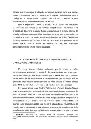 espaço que proporcione a interação de artistas acrianos com seu público,
tendo o webmuseu como a ferramenta e suporte metodológico para a
divulgação     e     disseminação      cultural,   proporcionando        melhor     ensino-
aprendizagem da arte contemporânea nas escolas.
       Nessa expectativa, trazer o museu virtual como um verdadeiro
laboratório de experiências que se manifeste especificamente na maneira como
a tecnologia determina a própria forma da experiência, é o maior objetivo da
criação do blog como museu virtual de artistas acrianos, pois o mesmo terá no
conteúdo o conceito de museu virtual e sua temática explicitará Tecnologias
contemporâneas na escola: Vida e obra de Darci Seles e os princípios de um
acervo    virtual,   com    o   intuito   de    fortalecer   o   uso    das    tecnologias
contemporâneas no ensino de arte-educação.




       3.3 – A APROXIMAÇÃO DO EDUCANDO AOS WEBMUSEUS E O
CURRÍCULO DE ARTES VISUAIS


       Por meio desses estudos realizados, permitir maior e melhor
aproximação do educando com a produção contemporânea das artes, como
também da utilização das novas metodologias e avaliações, que contenham
novas formas de se apresentarem e se expressarem, por dinâmicas que se
proponha ampla relação com o currículo de Artes Visuais é o maior objetivo
deste TCC, por se voltar ao universo da cibercultura e dos ciberespaços.
       Em termos gerais, Luiza Günther11 afirma que o “ensino de Artes Visuais
envolve apresentação e apreciação de diferentes possibilidades simultâneas de
visão de mundo”, além de outras realidades visuais que permitem uma nova
análise compreensiva dos contextos sociais e dos processos de interpretação e
representação da vida cotidiana em sua “simultaneidade e ambiguidade”, pois
quando o arte-educador propõe-se a mediar o educando nas novas leituras do
mundo, este proporcionará a seu educando uma nova percepção do contexto
social em sua volta, de modo que este se torne mais reflexivo e criativo em seu
11
      GUNTHER: Educação da Cultura Visual & Cotidiano. Disponível em:
<http://www.uab.unb.br/moodle_1_2011/course/view.php?id=442 – 30/05/12>. Acesso em 30 de maio
2012.
                                                                                          11
 