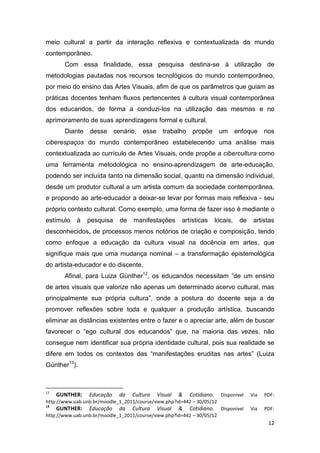 meio cultural a partir da interação reflexiva e contextualizada do mundo
contemporâneo.
       Com essa finalidade, essa pesquisa destina-se à utilização de
metodologias pautadas nos recursos tecnológicos do mundo contemporâneo,
por meio do ensino das Artes Visuais, afim de que os parâmetros que guiam as
práticas docentes tenham fluxos pertencentes à cultura visual contemporânea
dos educandos, de forma a conduzi-los na utilização das mesmas e no
aprimoramento de suas aprendizagens formal e cultural.
       Diante desse cenário, esse trabalho propõe um enfoque nos
ciberespaços do mundo contemporâneo estabelecendo uma análise mais
contextualizada ao currículo de Artes Visuais, onde propõe a cibercultura como
uma ferramenta metodológica no ensino-aprendizagem de arte-educação,
podendo ser incluída tanto na dimensão social, quanto na dimensão individual,
desde um produtor cultural a um artista comum da sociedade contemporânea,
e propondo ao arte-educador a deixar-se levar por formas mais reflexiva - seu
próprio contexto cultural. Como exemplo, uma forma de fazer isso é mediante o
estímulo    à   pesquisa     de    manifestações      artísticas      locais,   de    artistas
desconhecidos, de processos menos notórios de criação e composição, tendo
como enfoque a educação da cultura visual na docência em artes, que
signifique mais que uma mudança nominal – a transformação epistemológica
do artista-educador e do discente.
       Afinal, para Luiza Günther12, os educandos necessitam “de um ensino
de artes visuais que valorize não apenas um determinado acervo cultural, mas
principalmente sua própria cultura”, onde a postura do docente seja a de
promover reflexões sobre toda e qualquer a produção artística, buscando
eliminar as distâncias existentes entre o fazer e o apreciar arte, além de buscar
favorecer o “ego cultural dos educandos” que, na maioria das vezes, não
consegue nem identificar sua própria identidade cultural, pois sua realidade se
difere em todos os contextos das “manifestações eruditas nas artes” (Luiza
Günther13).



12
     GUNTHER:    Educação    da   Cultura   Visual   &   Cotidiano.     Disponível   Via   PDF:
http://www.uab.unb.br/moodle_1_2011/course/view.php?id=442 – 30/05/12
13
     GUNTHER:    Educação    da   Cultura   Visual   &   Cotidiano.     Disponível   Via   PDF:
http://www.uab.unb.br/moodle_1_2011/course/view.php?id=442 – 30/05/12
                                                                                            12
 