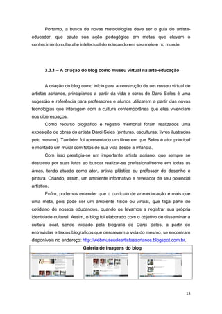 Portanto, a busca de novas metodologias deve ser o guia do artista-
educador, que paute sua ação pedagógica em metas que elevem o
conhecimento cultural e intelectual do educando em seu meio e no mundo.




       3.3.1 – A criação do blog como museu virtual na arte-educação


       A criação do blog como início para a construção de um museu virtual de
artistas acrianos, principiando a partir da vida e obras de Darci Seles é uma
sugestão e referência para professores e alunos utilizarem a partir das novas
tecnologias que interagem com a cultura contemporânea que eles vivenciam
nos ciberespaços.
       Como recurso biográfico e registro memorial foram realizados uma
exposição de obras do artista Darci Seles (pinturas, esculturas, livros ilustrados
pelo mesmo). Também foi apresentado um filme em que Seles é ator principal
e montado um mural com fotos de sua vida desde a infância.
       Com isso prestigia-se um importante artista acriano, que sempre se
destacou por suas lutas ao buscar realizar-se profissionalmente em todas as
áreas, tendo atuado como ator, artista plástico ou professor de desenho e
pintura. Criando, assim, um ambiente informativo e revelador de seu potencial
artístico.
       Enfim, podemos entender que o currículo de arte-educação é mais que
uma meta, pois pode ser um ambiente físico ou virtual, que faça parte do
cotidiano de nossos educandos, quando os levamos a registrar sua própria
identidade cultural. Assim, o blog foi elaborado com o objetivo de disseminar a
cultura local, sendo iniciado pela biografia de Darci Seles, a partir de
entrevistas e textos biográficos que descrevem a vida do mesmo, se encontram
disponíveis no endereço: http://webmuseudeartistasacrianos.blogspot.com.br.
                          Galeria de imagens do blog




                                                                               13
 