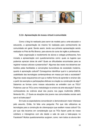 3.3.2– Apresentação do museu virtual à comunidade


      Como o blog foi realizado para servir de modelo para o arte-educador e
educando, a apresentação do mesmo foi realizada para conhecimento da
comunidade em geral. Sendo assim, tendo sua primeira apresentação sendo
realizada no Polo de Rio Branco, para alunos do curso de inglês e professores.
      Após organização e recebimento de alunos e colegas professores, fora
iniciada a apresentação com questionamentos como: quais os lugares que
podemos apreciar obras de arte? Quais as dificuldades encontradas para se
registrar nossas culturas e preservá-las? Algumas das vezes nos deixamos ser
iludidos pelas facilidades e convenções burocráticas da sociedade moderna,
quanto à apreciação cultural? Conseguimos identificar qual é o percentual da
usabilidade das tecnologias contemporânea em massa por toda a sociedade?
Algumas vezes esquecemos em que a melhor forma de aprender e ensinar são
a partir de exemplos e participações efetivas na criação ou construção de algo?
Sabemos as formas como nossos educandos se entretêm com as TICs?
Podemos usar as TICs como metodologia no ensino da arte-educação? Somos
conhecedores da vivência atual dos jovens nos jogos multimídia (XBOX,
Nintendo Wii,...)? Quais as atuações dos jovens nas comunidades sociais será
que é só bate-papo?
      Em tudo os espectadores concordavam e demonstravam maior interesse
pelo assunto. Então, foi feita uma pergunta: Por que não utilizamos as
tecnologias para a construção de ciberespaços que exaltem nossa cultura? Ou
por que não levamos em consideração que as TICs fazem parte de nosso
cotidiano e interagimos com ela desde a sala de aula a bate-papos no
Facebook? Muitos questionamentos surgiram, como: nem todos os alunos têm



                                                                            14
 