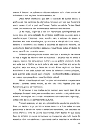 acesso à internet; os professores não nos orientam; acho chato estudar só
culturas de outras nações e de outros estados, etc.
      Então, foram informados que com a finalidade de auxiliar alunos e
professores nos caminhos da cibercultura, foi criado um blog que funcionará
como museu virtual, a partir do Percurso Criativo do Artista Plástico Darci
Seles. Um acriano que vem atuando desde menino na teia das artes.
      De tal modo, sugere-se o uso das tecnologias contemporâneas em
nosso dia a dia, para realização de atividades acadêmicas essenciais para o
aperfeiçoamento intelectual, como também para o estímulo de alunos e
familiares em suas aprendizagens, ajudando-os a interagir de forma crítica,
reflexiva e construtiva nos hábitos e costumes da sociedade moderna, ao
auxiliá-los no desenvolvimento de pesquisas relevantes da cultura em busca de
novas experiências como internautas.
      Sabemos que o registro de nossas memórias e apreciação da mesma
dá-nos a noção de interação com as mudanças – situando-nos no tempo e
espaço, fazendo-nos compreender melhor a nossa própria identidade, tendo
em vista que a história de uma cultura são suas memórias em forma de
registros, seja nos espaços físicos ou virtuais. Esses registros nos foram
transmitidos e nos cabe buscar uma forma de transmitir a outras gerações,
para que mais tarde possam fazer o mesmo – dando continuidade ao processo
de registro e conservação de nossa identidade cultural.
       Há um provérbio que diz que “um povo sem memória é um povo sem
história”, portanto, temos história, só nos falta seus registros para que
futuramente, possa ser relembrada.
      Ao apresentar o blog muitos alunos queriam saber como fazer; já os
colegas professores investigavam-me sobre como eu tinha conseguido levantar
todas as informações para o museu e ainda como tinha descoberto tal prodígio,
antes oculto de nossos conhecimentos culturais.
      Procurei responder um por um, principalmente aos alunos, orientando-
lhes que existem blogs prontos à nossa espera e a única coisa em que
precisamos é dar-lhe um nome e alimentá-lo diariamente, com assuntos de
nosso interesse, como fiz. Quanto aos docentes, intervi dizendo-lhe que esses
tipos de achados em nossa comunidade rio-branquense são muito fáceis de
encontrar, visto que não temos o costume de realizar esse tipo de trabalho em

                                                                           15
 